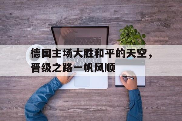 关于德国主场大胜和平的天空,晋级之路一帆风顺的信息 关于德国主场大胜和平的天空,晋级之路一帆风顺的信息